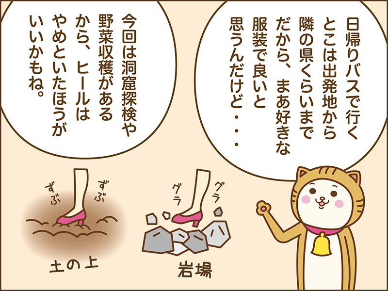 日帰りバスツアーで行くところは出発地から隣の県くらいまでだから、まぁ好きな服装でいいと思うんだけど・・・。今回は洞窟探検や野菜収穫があるからヒールはやめといたほうがいいかもね。